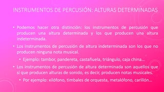 INSTRUMENTOS DE PERCUSIÓN: ALTURAS DETERMINADAS
• Podemos hacer otra distinción: los instrumentos de percusión que
producen una altura determinada y los que producen una altura
indeterminada.
• Los instrumentos de percusión de altura indeterminada son los que no
producen ninguna nota musical.
• Ejemplo: tambor, pandereta, castañuela, triángulo, caja china…
• Los instrumentos de percusión de altura determinada son aquellos que
sí que producen alturas de sonido, es decir, producen notas musicales.
• Por ejemplo: xilófono, timbales de orquesta, metalófono, carillón…
 
