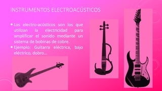 INSTRUMENTOS ELECTROACÚSTICOS
 Los electro-acústicos son los que
utilizan la electricidad para
amplificar el sonido mediante un
sistema de bobinas de cobre.
 Ejemplo: Guitarra eléctrica, bajo
eléctrico, dobro…
 