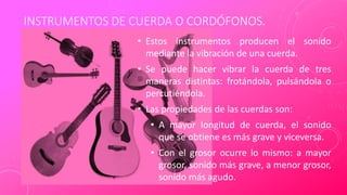 INSTRUMENTOS DE CUERDA O CORDÓFONOS.
• Estos instrumentos producen el sonido
mediante la vibración de una cuerda.
• Se puede hacer vibrar la cuerda de tres
maneras distintas: frotándola, pulsándola o
percutiéndola.
• Las propiedades de las cuerdas son:
• A mayor longitud de cuerda, el sonido
que se obtiene es más grave y viceversa.
• Con el grosor ocurre lo mismo: a mayor
grosor, sonido más grave, a menor grosor,
sonido más agudo.
 