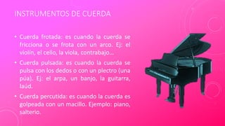 INSTRUMENTOS DE CUERDA
• Cuerda frotada: es cuando la cuerda se
fricciona o se frota con un arco. Ej: el
violín, el cello, la viola, contrabajo…
• Cuerda pulsada: es cuando la cuerda se
pulsa con los dedos o con un plectro (una
púa). Ej: el arpa, un banjo, la guitarra,
laúd.
• Cuerda percutida: es cuando la cuerda es
golpeada con un macillo. Ejemplo: piano,
salterio.
 