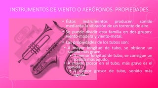 INSTRUMENTOS DE VIENTO O AERÓFONOS. PROPIEDADES
• Éstos instrumentos producen sonido
mediante la vibración de un torrente de aire.
• Se puede dividir esta familia en dos grupos:
viento-madera y viento-metal.
• Las propiedades de los tubos son:
• A mayor longitud de tubo, se obtiene un
sonido más grave.
• A menor longitud de tubo, se consigue un
sonido más agudo.
• A mayor grosor en el tubo, más grave es el
sonido.
• A menor grosor de tubo, sonido más
agudo.
 