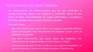 INSTRUMENTOS DE VIENTO MADERA
• Los instrumentos de viento-madera son los que producen el
sonido haciendo vibrar una lengüeta o haciendo vibrar el aire
sobre un bisel. Generalmente son tubos perforados o cortados a
distintas medidas para producir distintos sonidos.
• Hay tres clases:
• Hay instrumentos que hacen vibrar una lengüeta que está colocada
sobre una boquilla. Son instrumentos de lengüeta simple, como el
clarinete o el saxofón.
• Hay otros instrumentos que hacen vibrar dos lengüetas. Son
instrumentos de lengüeta doble, como el oboe o el fagot.
• Instrumentos de bisel. El aire incide en una superficie biselada y se
pone en vibración, como en la flauta travesera o flauta dulce.
 