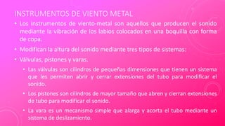 INSTRUMENTOS DE VIENTO METAL
• Los instrumentos de viento-metal son aquellos que producen el sonido
mediante la vibración de los labios colocados en una boquilla con forma
de copa.
• Modifican la altura del sonido mediante tres tipos de sistemas:
• Válvulas, pistones y varas.
• Las válvulas son cilindros de pequeñas dimensiones que tienen un sistema
que les permiten abrir y cerrar extensiones del tubo para modificar el
sonido.
• Los pistones son cilindros de mayor tamaño que abren y cierran extensiones
de tubo para modificar el sonido.
• La vara es un mecanismo simple que alarga y acorta el tubo mediante un
sistema de deslizamiento.
 