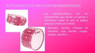 INSTRUMENTOS DE PERCUSIÓN MEMBRANÓFONOS
• Los membranófonos son los
instrumentos que tienen un parche o
membrana sobre la que se golpea
para que produzcan sonido.
• Ejemplos: tambor, timbales de
orquesta, caja, bombo, congas,
bongos, pandero…
 