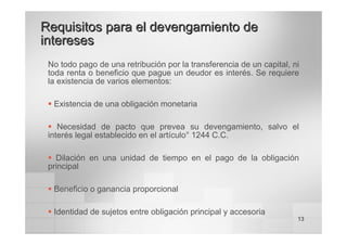 13
No todo pago de una retribución por la transferencia de un capital, ni
toda renta o beneficio que pague un deudor es interés. Se requiere
la existencia de varios elementos:
ƒ Existencia de una obligación monetaria
ƒ Necesidad de pacto que prevea su devengamiento, salvo el
interés legal establecido en el artículo° 1244 C.C.
ƒ Dilación en una unidad de tiempo en el pago de la obligación
principal
ƒ Beneficio o ganancia proporcional
ƒ Identidad de sujetos entre obligación principal y accesoria
Requisitos para el
Requisitos para el devengamiento
devengamiento de
de
intereses
intereses
 