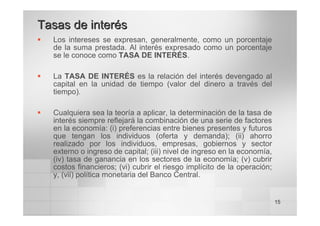 15
ƒ Los intereses se expresan, generalmente, como un porcentaje
de la suma prestada. Al interés expresado como un porcentaje
se le conoce como TASA DE INTERÉS.
ƒ La TASA DE INTERÉS es la relación del interés devengado al
capital en la unidad de tiempo (valor del dinero a través del
tiempo).
ƒ Cualquiera sea la teoría a aplicar, la determinación de la tasa de
interés siempre reflejará la combinación de una serie de factores
en la economía: (i) preferencias entre bienes presentes y futuros
que tengan los individuos (oferta y demanda); (ii) ahorro
realizado por los individuos, empresas, gobiernos y sector
externo o ingreso de capital; (iii) nivel de ingreso en la economía,
(iv) tasa de ganancia en los sectores de la economía; (v) cubrir
costos financieros; (vi) cubrir el riesgo implícito de la operación;
y, (vii) política monetaria del Banco Central.
Tasas de interés
Tasas de interés
 