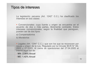 19
La legislación peruana (Art. 1242° C.C.) ha clasificado los
intereses en dos clases:
ƒ Convencionales: cuya fuente u origen se encuentra en el
acuerdo de dos o más partes, libremente contraído. Estos
intereses convencionales, según la finalidad que persiguen,
pueden ser de dos tipos:
a) Compensatorios
b) Moratorios
ƒ Legales (Art. 1244° C.C.): que son los que se reconocen por
causa u origen de la Ley. Regulado por la Circular BCR N° 06-
2003 y 07-2003. Al cierre de operaciones del 27.04.2005 el
interés legal fue de:
- MN: 2.56% Anual
- ME: 1.42% Anual
Tipos de intereses
Tipos de intereses
 