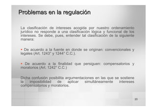 20
La clasificación de intereses acogida por nuestro ordenamiento
jurídico no responde a una clasificación lógica y funcional de los
intereses. Se debe, pues, entender tal clasificación de la siguiente
manera:
ƒ De acuerdo a la fuente en donde se originan: convencionales y
legales (Art. 1243° y 1244° C.C.).
ƒ De acuerdo a la finalidad que persiguen: compensatorios y
moratorios (Art. 1242° C.C.)
Dicha confusión posibilita argumentaciones en las que se sostiene
la imposibilidad de aplicar simultáneamente intereses
compensatorios y moratorios.
Problemas en la regulación
Problemas en la regulación
 