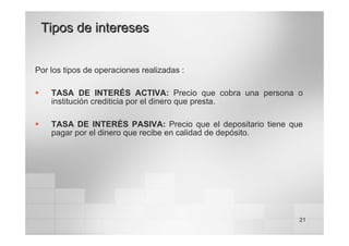 21
Tipos de intereses
Tipos de intereses
Por los tipos de operaciones realizadas :
ƒ TASA DE INTERÉS ACTIVA: Precio que cobra una persona o
institución crediticia por el dinero que presta.
ƒ TASA DE INTERÉS PASIVA: Precio que el depositario tiene que
pagar por el dinero que recibe en calidad de depósito.
 