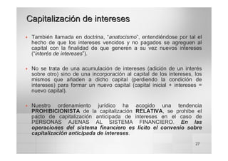 27
Capitalización de intereses
Capitalización de intereses
™ También llamada en doctrina, “anatocismo”, entendiéndose por tal el
hecho de que los intereses vencidos y no pagados se agreguen al
capital con la finalidad de que generen a su vez nuevos intereses
(“interés de intereses”).
™ No se trata de una acumulación de intereses (adición de un interés
sobre otro) sino de una incorporación al capital de los intereses, los
mismos que añaden a dicho capital (perdiendo la condición de
intereses) para formar un nuevo capital (capital inicial + intereses =
nuevo capital).
™ Nuestro ordenamiento jurídico ha acogido una tendencia
PROHIBICIONISTA de la capitalización RELATIVA, se prohibe el
pacto de capitalización anticipada de intereses en el caso de
PERSONAS AJENAS AL SISTEMA FINANCIERO. En las
operaciones del sistema financiero es lícito el convenio sobre
capitalización anticipada de intereses.
 