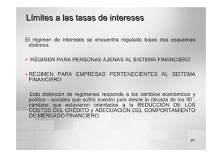 29
Límites a las tasas de intereses
Límites a las tasas de intereses
El régimen de intereses se encuentra regulado bajos dos esquemas
distintos:
ƒ RÉGIMEN PARA PERSONAS AJENAS AL SISTEMA FINANCIERO
ƒ RÉGIMEN PARA EMPRESAS PERTENECIENTES AL SISTEMA
FINANCIERO
Esta distinción de regímenes responde a los cambios económicos y
político - sociales que sufrió nuestro país desde la década de los 90´,
cambios que estuvieron orientados a la REDUCCIÓN DE LOS
COSTOS DEL CRÉDITO y ADECUACIÓN DEL COMPORTAMIENTO
DE MERCADO FINANCIERO.
 