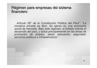 32
Régimen para empresas del sistema
Régimen para empresas del sistema
financiero
financiero
Artículo 58° de la Constitución Política del Perú°: “La
iniciativa privada es libre. Se ejerce en una economía
social de mercado. Bajo este régimen, el Estado orienta el
desarrollo del país, y actúa principalmente en las áreas de
promoción de empleo, salud, educación, seguridad,
servicios públicos e infraestructura.”
 