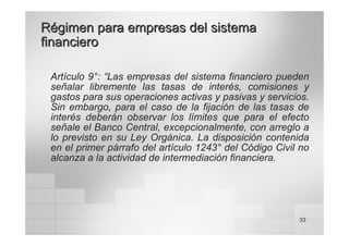 33
Régimen para empresas del sistema
Régimen para empresas del sistema
financiero
financiero
Artículo 9°: “Las empresas del sistema financiero pueden
señalar libremente las tasas de interés, comisiones y
gastos para sus operaciones activas y pasivas y servicios.
Sin embargo, para el caso de la fijación de las tasas de
interés deberán observar los límites que para el efecto
señale el Banco Central, excepcionalmente, con arreglo a
lo previsto en su Ley Orgánica. La disposición contenida
en el primer párrafo del artículo 1243° del Código Civil no
alcanza a la actividad de intermediación financiera.
 