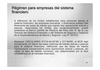 34
Régimen para empresas del sistema
Régimen para empresas del sistema
financiero
financiero
™ A diferencia de los límites establecidos para personas ajenas al
sistema financiero, las empresas bancarias y financieras pueden fijar
libremente las tasas de interés que regirán sus operaciones activas y
pasivas, observando los límites que excepcionalmente, pueda
establecer el Banco Central de Reserva del Perú (Art. 9° de la Ley
General del Sistema Financiero y del Sistema de Seguros y Orgánica
de la Superintendencia de Banca y Seguros - Ley N° 26702).
™ Mediante CIRCULARES N°016-94-EF/90 y 017-94/90, el BCR dejó
formalmente sin efecto las tasas máximas de interés activas y pasivas
para el sistema financiero, ratificando que las tasas de interés
convencional compensatorio para operaciones activas y pasivas, así
como, la tasa de interés moratorio, son determinadas por la libre
competencia en el mercado financiero.
 