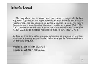 36
Interés Legal
Interés Legal
Son aquellos que se reconocen por causa u origen de la Ley.
Aquellos cuyo deber de pago nace necesariamente de un mandato
legal por razones especiales de equidad y equilibrio patrimonial (Ejem:
Acreedor de una obligación dineraria vencida e impaga (Art. 1324°
C.C.), intereses moratorios a partir de la constitución en mora (Art.
1333° C.C.), pago indebido recibido de mala fe (Art. 1269° C.C.)).
La tasa de interés legal en moneda extranjera se expresa en términos
efectivos anuales y es publicada diariamente por la Superintendencia
de Banca y Seguros.
Interés Legal MN: 2.56% anual
Interés Legal ME: 1.42% anual
 