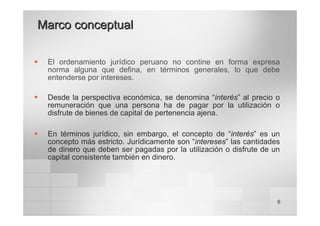 6
Marco conceptual
Marco conceptual
ƒ El ordenamiento jurídico peruano no contine en forma expresa
norma alguna que defina, en términos generales, lo que debe
entenderse por intereses.
ƒ Desde la perspectiva económica, se denomina “interés” al precio o
remuneración que una persona ha de pagar por la utilización o
disfrute de bienes de capital de pertenencia ajena.
ƒ En términos jurídico, sin embargo, el concepto de “interés” es un
concepto más estricto. Jurídicamente son “intereses” las cantidades
de dinero que deben ser pagadas por la utilización o disfrute de un
capital consistente también en dinero.
 