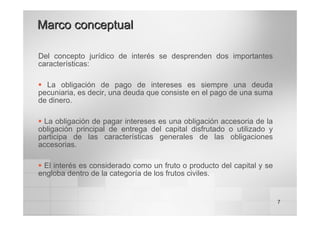 7
Del concepto jurídico de interés se desprenden dos importantes
características:
ƒ La obligación de pago de intereses es siempre una deuda
pecuniaria, es decir, una deuda que consiste en el pago de una suma
de dinero.
ƒ La obligación de pagar intereses es una obligación accesoria de la
obligación principal de entrega del capital disfrutado o utilizado y
participa de las características generales de las obligaciones
accesorias.
ƒ El interés es considerado como un fruto o producto del capital y se
engloba dentro de la categoría de los frutos civiles.
Marco conceptual
Marco conceptual
 