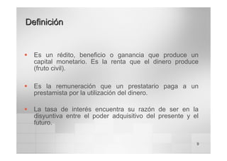 9
Definición
Definición
ƒ Es un rédito, beneficio o ganancia que produce un
capital monetario. Es la renta que el dinero produce
(fruto civil).
ƒ Es la remuneración que un prestatario paga a un
prestamista por la utilización del dinero.
ƒ La tasa de interés encuentra su razón de ser en la
disyuntiva entre el poder adquisitivo del presente y el
futuro.
 