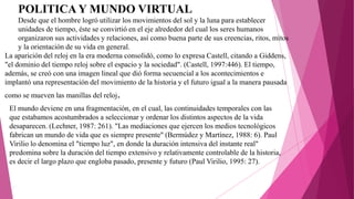 POLITICA Y MUNDO VIRTUAL
Desde que el hombre logró utilizar los movimientos del sol y la luna para establecer
unidades de tiempo, éste se convirtió en el eje alrededor del cual los seres humanos
organizaron sus actividades y relaciones, así como buena parte de sus creencias, ritos, mitos
y la orientación de su vida en general.
La aparición del reloj en la era moderna consolidó, como lo expresa Castell, citando a Giddens,
"el dominio del tiempo reloj sobre el espacio y la sociedad". (Castell, 1997:446). El tiempo,
además, se creó con una imagen lineal que dió forma secuencial a los acontecimientos e
implantó una representación del movimiento de la historia y el futuro igual a la manera pausada
como se mueven las manillas del reloj.
El mundo deviene en una fragmentación, en el cual, las continuidades temporales con las
que estabamos acostumbrados a seleccionar y ordenar los distintos aspectos de la vida
desaparecen. (Lechner, 1987: 261). "Las mediaciones que ejercen los medios tecnológicos
fabrican un mundo de vida que es siempre presente" (Bermúdez y Martínez, 1988: 6). Paul
Virilio lo denomina el "tiempo luz", en donde la duración intensiva del instante real"
predomina sobre la duración del tiempo extensivo y relativamente controlable de la historia,
es decir el largo plazo que engloba pasado, presente y futuro (Paul Virilio, 1995: 27).
 