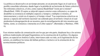 La política se desenvuelve en un tiempo presente; en un presente fugaz en el cual no es
posible consolidar referentes, dando lugar a la pérdida de un horizonte de futuro colectivo.
Sin referentes colectivos, el otro, como expresa Baudrillard "existe por si mismo"
(Baudrillard, 1988). El sujeto se aleja del espacio exterior como referencia y es capaz de
desdoblar su existencia en múltiples espacios y tiempos y múltiples si mismos, al
interconectarse y existir en el espacio y el tiempo virtual. "Las experiencias colectivas en
épocas y espacios del territorio nacional van cediendo paso al territorio virtual en el cual
predomina la desagregación de un nosotros, para la reconfiguración del otro nosotros que
habita, siente, se comunica e interactúa en el ciber espacio". (Bermúdez y Martínez, 1988:
6).
Esos mismos medios de comunicación son los que por otra parte, desplazan hoy a los actores
políticos tradicionales del papel hegemónico en la construcción de lo político. En algunos
países, en especial en América Latina, intervienen cada vez más, en la legitimación de los
actores, en establecer los temas del debate político e inclusive en la orientación de los
acontecimientos políticos.
 
