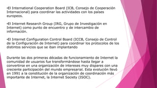 •El International Cooperation Board (ICB, Consejo de Cooperación
Internacional) para coordinar las actividades con los países
europeos.
•El Internet Research Group (IRG, Grupo de Investigación en
Internet) como punto de encuentro y de intercambio de
información.
•El Internet Configuration Control Board (ICCB, Consejo de Control
de la Configuración de Internet) para coordinar los protocolos de los
distintos servicios que se iban implantando
Durante las dos primeras décadas de funcionamiento de Internet la
comunidad de usuarios fue transformándose hasta llegar a
convertirse en una organización de intereses muy dispares con una
creciente participación del mundo empresarial. Esta evolución llevó
en 1991 a la constitución de la organización de coordinación más
importante de Internet, la Internet Society (ISOC).
 