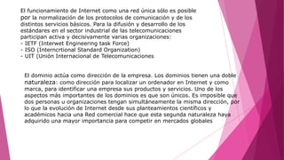 El funcionamiento de Internet como una red única sólo es posible
por la normalización de los protocolos de comunicación y de los
distintos servicios básicos. Para la difusión y desarrollo de los
estándares en el sector industrial de las telecomunicaciones
participan activa y decisivamente varias organizaciones:
- IETF (Interwet Engineering task Force)
- ISO (Interncrtional Standard Organization)
- UIT (Unión Internacional de Telecomunicaciones
El dominio actúa como dirección de la empresa. Los dominios tienen una doble
naturaleza: como dirección para localizar un ordenador en Internet y como
marca, para identificar una empresa sus productos y servicios. Uno de los
aspectos más importantes de los dominios es que son únicos. Es imposible que
dos personas u organizaciones tengan simultáneamente la misma dirección, por
lo que la evolución de Internet desde sus planteamientos científicos y
académicos hacia una Red comercial hace que esta segunda naturaleza haya
adquirido una mayor importancia para competir en mercados globales
 