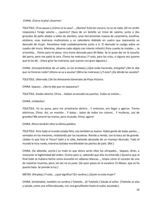CHINA. ¡Cierra la jeta! ¡Duerme!

TOLETOLE. (Tras pausa.) ¿Cómo es la casa?... ¿Bonita? Está tan oscuro; no se ve nada. (Al no recibir
respuesta.) Tengo salame..., ¿quieres? (Saca de un bolsillo un trozo de salame, junto a dos
girasoles de paño atados a tallos de alambre, unas herramientas nuevas de carpintería, escofina,
etcétera; unas matracas multicolores y un calendario doblado en cuatro que representa un
desnudo de mujer. Amontona todo cuidadosamente junto a sí. El desnudo lo cuelga sobre un
cuadro del muro. Mientras, observa cada objeto con interés infantil.) Para cuanto te instales..., te
arranches... Flores para mi pieza. Una mona desnuda para Alí Baba. Se la quise dar en la casucha
del perro, pero me patio la cara. (Toma las matracas.) Y esto, para los críos, si alguna vez quieres
que te los dé... (Hace girar las matracas, que suenan con gran algazara.)

CHINA. (Incorporándose de un salto, se las arrebata.) ¿Qué estás haciendo, estúpida? ¿No te dije
que no hicieras ruido? ¡Ahora se va a asustar! (Mira las matracas.) ¿Y esto? ¿De dónde las sacaste?

TOLETOLE. (Aterrada.) De los Almacenes Generales de Plaza Victoria.

CHINA. Saqueo... ¿No te dije que no saquearas?

TOLETOLE. Estaba abierto, China... Habían arrancado las puertas. Todos se metían...

CHINA. ¡Imbéciles!

TOLETOLE. Yo no quise, pero me arrastraron dentro... Y entonces, era llegar y agarrar. Trenes
eléctricos, China. Así, un montón... Y batas... batas de todos los colores... Y muñecas, ¡así de
grandes! Me amarré las manos, pero no pude, China, agarré.

CHINA. Ahora tendrán ellos la última palabra.

TOLETOLE. Pero todo el mundo estaba feliz; eso también es bueno. Había gente de todas partes...,
sentados en los mesones, resbalando por las escaleras. Riendo y riendo, con la boca así de grande.
¿Sabes lo que hizo el Tísico? Salió a la calle, bailando abrazado de un maniquí desnudo. Todo el
mundo le hizo rueda, mientras bailaba mordiéndole los pechos de palo. (Ríe.)

CHINA. (Se ablanda; sonríe.) Lo malo es que ahora serán ellos los ultrajados... Saqueo, dirán, e
invocarán la legitimidad del orden. (Como para sí, sabiendo que ella no entiende.) Quisiera que al
final todo se hubiera hecho como envuelto en sábanas blancas..., limpio como el corazón de uno
de nuestros muertos, pero, tal vez no es justo. (Se oyen pasos en la escalera. Es Meyer, que se ha
puesto bata. Se prende la luz.)

MEYER. (Perplejo.) Y esto... ¿qué significa? (En sordina.) ¿Quién es esta mujer?

CHINA. (Imitándole, también en sordina.) Toletole... (A Toletole.) Saluda al señor. (Toletole se alza
y saluda, como una niñita educada, con una genuflexión hasta el suelo; asustada.)
                                                                                                  10
 