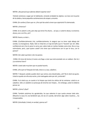 MEYER. ¿No pensará que además deberé soportar esto?

Toletole comienza a vagar por la habitación, mirando arrobada los objetos. Los toca con la punta
de los dedos y lanza pequeñas exclamaciones de estupor y encanto.

CHINA. (En sordina.) Claro que no. ¿Por qué iba usted a tener que soportarlo? Es demasiado.

MEYER. ¿Entonces?

CHINA. Se lo advertí a ella, pero dijo que tenía frío afuera... así que, si usted lo desea, la echamos
afuera, con o sin frío, ¿eh?

MEYER. Bueno, es decir...

CHINA. (Confidencialmente.) Así, confidencialmente, le aseguro que no tiene nada debajo del
vestido, la sinvergüenza. Nada. Sólo la mitad de un traje de baño que le "levantó" por ahí. (Más
confidencial aún.) Eso le pone la carne azul, sobre todo en noches heladas como ésta. No es muy
estimulante, pero, ¿qué quiere usted? Uno tiene que conformarse con lo que le toca, ¿no le
parece?

MEYER. (Sin saber qué decir.) Así me parece.

CHINA. (En tono de broma.) A veces uno llega a creer que está acostado con un cadáver. (Se ríe.)
¿La echamos fuera?

MEYER. Usted sabe muy bien que no puedo hacerlo.

CHINA. ¿Por qué no? Después de todo, ésta es su casa, caballero.

MEYER. Y después ustedes pueden decir que somos unos desalmados, ¿eh? No le daré ese gusto.
Usted se queda con ella esta noche, y de madrugada salen por ahí, ¿entiende?

CHINA. Ya lo decía yo, en cuanto vi lo limpios que tenía los vidrios de las ventanas: usted es un
caballero. Sólo un caballero se preocupa de tenerlos tan limpios... Sin embargo, usted no debería
pensar así.

MEYER. ¿Cómo? ¿Qué?

CHINA. También existimos los agradecidos, los que sabemos lo que cuesta amasar todo esto.
(Muestra la casa.) Es una bendición que, de vez en cuando, derramen algo sobre nosotros..., los
irresponsables.

MEYER. (Extrañado.) Usted, en verdad, ¿piensa así?


                                                                                                   11
 