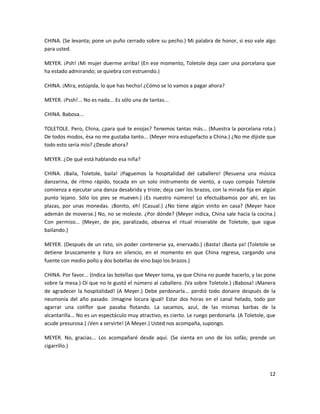 CHINA. (Se levanta; pone un puño cerrado sobre su pecho.) Mi palabra de honor, si eso vale algo
para usted.

MEYER. ¡Psh! ¡Mi mujer duerme arriba! (En ese momento, Toletole deja caer una porcelana que
ha estado admirando; se quiebra con estruendo.)

CHINA. ¡Mira, estúpida, lo que has hecho! ¿Cómo se lo vamos a pagar ahora?

MEYER. ¡Pssh!... No es nada... Es sólo una de tantas...

CHINA. Babosa...

TOLETOLE. Pero, China, ¿para qué te enojas? Tenemos tantas más... (Muestra la porcelana rota.)
De todos modos, ésa no me gustaba tanto... (Meyer mira estupefacto a China.) ¿No me dijiste que
todo esto sería mío? ¿Desde ahora?

MEYER. ¿De qué está hablando esa niña?

CHINA. ¡Baila, Toletole, baila! ¡Paguemos la hospitalidad del caballero! (Resuena una música
danzarina, de ritmo rápido, tocada en un solo instrumento de viento, a cuyo compás Toletole
comienza a ejecutar una danza desabrida y triste; deja caer los brazos, con la mirada fija en algún
punto lejano. Sólo los pies se mueven.) ¡Es nuestro número! Lo efectuábamos por ahí, en las
plazas, por unas monedas. ¡Bonito, eh! (Casual.) ¿No tiene algún vinito en casa? (Meyer hace
ademán de moverse.) No, no se moleste. ¿Por dónde? (Meyer indica, China sale hacia la cocina.)
Con permiso... (Meyer, de pie, paralizado, observa el ritual miserable de Toletole, que sigue
bailando.)

MEYER. (Después de un rato, sin poder contenerse ya, enervado.) ¡Basta! ¡Basta ya! (Toletole se
detiene bruscamente y llora en silencio, en el momento en que China regresa, cargando una
fuente con medio pollo y dos botellas de vino bajo los brazos.)

CHINA. Por favor... (Indica las botellas que Meyer toma, ya que China no puede hacerlo, y las pone
sobre la mesa.) Oí que no le gustó el número al caballero. (Va sobre Toletole.) ¡Babosa! ¡Manera
de agradecer la hospitalidad! (A Meyer.) Debe perdonarla... perdió todo donaire después de la
neumonía del año pasado. ¡Imagine locura igual! Estar dos horas en el canal helado, todo por
agarrar una coliflor que pasaba flotando. La sacamos, azul, de las mismas barbas de la
alcantarilla... No es un espectáculo muy atractivo, es cierto. Le ruego perdonarla. (A Toletole, que
acude presurosa.) ¡Ven a servirte! (A Meyer.) Usted nos acompaña, supongo.

MEYER. No, gracias... Los acompañaré desde aquí. (Se sienta en uno de los sofás; prende un
cigarrillo.)



                                                                                                 12
 