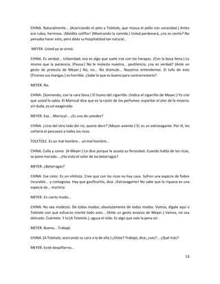 CHINA. Naturalmente... (Acariciando el pelo a Toletole, que masca el pollo con voracidad.) Antes
era rubia, hermosa. ¡Maldita coliflor! (Mostrando la comida.) Usted perdonará, ¿no es cierto? No
pensaba hacer esto, pero dada su hospitalidad tan natural...

MEYER. Usted ya se sirvió.

CHINA. Es verdad... Urbanidad; eso es algo que suele irse con los harapos. (Con la boca llena.) Lo
mismo que la paciencia. (Pausa.) No le molesta nuestra... pestilencia, ¿no es verdad? (Ante un
gesto de protesta de Meyer.) No, no... No disimule... Nosotros entendemos. El tufo de esto
(Tironea sus mangas.) es horrible. ¿Sabe lo que es bueno para contrarrestarlo?

MEYER. No.

CHINA. (Sonriendo, con la cara llena.) El humo del cigarrillo. (Indica el cigarrillo de Meyer.) Yo creí
que usted lo sabía. El Mariscal dice que es la razón de los perfumes: espantar el olor de la miseria;
sin duda, es un exagerado.

MEYER. Ese... Mariscal... ¿Es uno de ustedes?

CHINA. ¿Uno del otro lado del río, quiere decir? (Meyer asiente.) Sí; es un extravagante. Por él, les
cortaría el pescuezo a todos los ricos.

TOLETOLE. Es un mal hombre... un mal hombre...

CHINA. Calla y come. (A Meyer.) Lo dice porque le asusta su ferocidad. Cuando habla de los ricos,
se pone morado... ¿Ha visto el color de las betarragas?

MEYER. ¿Betarragas?

CHINA. Ese color. Es un nihilista. Cree que con los ricos no hay caso. Sufren una especie de fiebre
incurable... y contagiosa. Hay que gasificarlos, dice. ¡Extravagante! No sabe que la riqueza es una
especie de... martirio.

MEYER. En cierto modo...

CHINA. No sea modesto. De todos modos; absolutamente de todos modos. Vamos, dígale aquí a
Toletole con qué esfuerzo montó todo esto... (Ante un gesto evasivo de Meyer.) Vamos, no sea
delicado. Cuéntele. Y tú (A Toletole.), aguza el oído. Es algo que vale la pena oír.

MEYER. Bueno... Trabajé.

CHINA. (A Toletole, acercando su cara a la de ella.) ¿Oíste? Trabajó, dice, ¿ves?... ¿Qué más?

MEYER. Evité despilfarros...

                                                                                                    13
 
