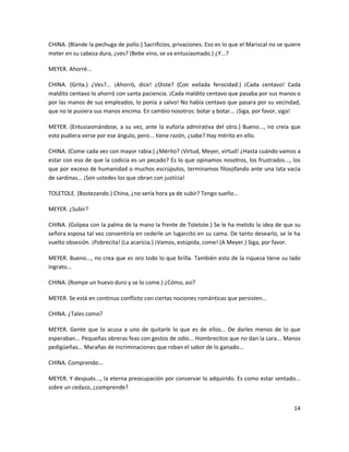 CHINA. (Blande la pechuga de pollo.) Sacrificios, privaciones. Eso es lo que el Mariscal no se quiere
meter en su cabeza dura, ¿ves? (Bebe vino, se va entusiasmado.) ¿Y...?

MEYER. Ahorré...

CHINA. (Grita.) ¿Ves?... ¡Ahorró, dice! ¿Oíste? (Con exilada ferocidad.) ¡Cada centavo! Cada
maldito centavo lo ahorró con santa paciencia. ¡Cada maldito centavo que pasaba por sus manos o
por las manos de sus empleados, lo ponía a salvo! No había centavo que pasara por su vecindad,
que no le pusiera sus manos encima. En cambio nosotros: botar y botar... ¡Siga, por favor, siga!

MEYER. (Entusiasmándose, a su vez, ante la euforia admirativa del otro.) Bueno..., no creía que
esto pudiera verse por ese ángulo, pero... tiene razón, ¿sabe? Hay mérito en ello.

CHINA. (Come cada vez con mayor rabia.) ¿Mérito? ¡Virtud, Meyer, virtud! ¿Hasta cuándo vamos a
estar con eso de que la codicia es un pecado? Es lo que opinamos nosotros, los frustrados..., los
que por exceso de humanidad o muchos escrúpulos, terminamos filosofando ante una lata vacía
de sardinas... ¡Son ustedes los que obran con justicia!

TOLETOLE. (Bostezando.) China, ¿no sería hora ya de subir? Tengo sueño...

MEYER. ¿Subir?

CHINA. (Golpea con la palma de la mano la frente de Toletole.) Se le ha metido la idea de que su
señora esposa tal vez consentiría en cederle un lugarcito en su cama. De tanto desearlo, se le ha
vuelto obsesión. ¡Pobrecita! (La acaricia.) ¡Vamos, estúpida, come! (A Meyer.) Siga, por favor.

MEYER. Bueno..., no crea que es oro todo lo que brilla. También esto de la riqueza tiene su lado
ingrato...

CHINA. (Rompe un huevo duro y se lo come.) ¿Cómo, así?

MEYER. Se está en continuo conflicto con ciertas nociones románticas que persisten...

CHINA. ¿Tales como?

MEYER. Gente que lo acusa a uno de quitarle lo que es de ellos... De darles menos de lo que
esperaban... Pequeñas obreras feas con gestos de odio... Hombrecitos que no dan la cara... Manos
pedigüeñas... Marañas de incriminaciones que roban el sabor de lo ganado...

CHINA. Comprendo...

MEYER. Y después..., la eterna preocupación por conservar lo adquirido. Es como estar sentado...
sobre un cedazo, ¿comprende?


                                                                                                  14
 