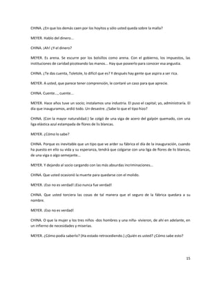 CHINA. ¿En que los demás caen por los hoyitos y sólo usted queda sobre la malla?

MEYER. Hablo del dinero...

CHINA. ¡Ah! ¿Y el dinero?

MEYER. Es arena. Se escurre por los bolsillos como arena. Con el gobierno, los impuestos, las
instituciones de caridad picoteando las manos... Hay que poseerlo para conocer esa angustia.

CHINA. ¿Te das cuenta, Toletole, lo difícil que es? Y después hay gente que aspira a ser rica.

MEYER. A usted, que parece tener comprensión, le contaré un caso para que aprecie.

CHINA. Cuente..., cuente...

MEYER. Hace años tuve un socio; instalamos una industria. El puso el capital; yo, administraría. El
día que inauguramos, ardió todo. Un desastre. ¿Sabe lo que el tipo hizo?

CHINA. (Con la mayor naturalidad.) Se colgó de una viga de acero del galpón quemado, con una
liga elástica azul estampada de flores de lis blancas.

MEYER. ¿Cómo lo sabe?

CHINA. Porque es inevitable que un tipo que ve arder su fábrica el día de la inauguración, cuando
ha puesto en ello su vida y su esperanza, tendrá que colgarse con una liga de flores de lis blancas,
de una viga o algo semejante...

MEYER. Y dejando al socio cargando con las más absurdas incriminaciones...

CHINA. Que usted ocasionó la muerte para quedarse con el molido.

MEYER. ¡Eso no es verdad! ¡Eso nunca fue verdad!

CHINA. Que usted torciera las cosas de tal manera que el seguro de la fábrica quedara a su
nombre.

MEYER. ¡Eso no es verdad!

CHINA. O que la mujer y los tres niños -dos hombres y una niña- vivieron, de ahí en adelante, en
un infierno de necesidades y miserias.

MEYER. ¿Cómo podía saberlo? (Ha estado retrocediendo.) ¿Quién es usted? ¿Cómo sabe esto?




                                                                                                 15
 