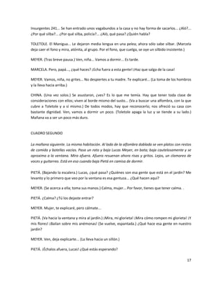 Insurgentes 241... Se han entrado unos vagabundos a la casa y no hay forma de sacarlos... ¿Aló?...
¿Por qué silba?... ¿Por qué silba, policía?... ¿Aló, qué pasa? ¿Quién habla?

TOLETOLE. El Manigua... Le dejaron media lengua en una pelea; ahora sólo sabe silbar. (Marcela
deja caer el fono y mira, atónita, al grupo. Por el fono, que cuelga, se oye un silbido insistente.)

MEYER. (Tras breve pausa.) Ven, niña... Vamos a dormir... Es tarde.

MARCELA. Pero, papá..., ¿qué haces? ¡Echa fuera a esta gente! ¡Haz que salga de la casa!

MEYER. Vamos, niña, no grites... No despiertes a tu madre. Te explicaré... (La toma de los hombros
y la lleva hacia arriba.)

CHINA. (Una vez solos.) Se asustaron, ¿ves? Es lo que me temía. Hay que tener toda clase de
consideraciones con ellos; viven al borde mismo del susto... (Va a buscar una alfombra, con la que
cubre a Toletole y a sí mismo.) De todos modos, hay que reconocerlo; nos ofreció su casa con
bastante dignidad. Ven, vamos a dormir un poco. (Toletole apaga la luz y se tiende a su lado.)
Mañana va a ser un poco más duro.


CUADRO SEGUNDO

La mañana siguiente. La misma habitación. Al lado de la alfombra doblada se ven platos con restos
de comida y botellas vacías. Pasa un rato y baja Lucas Meyer, en bata; baja cautelosamente y se
aproxima a la ventana. Mira afuera. Afuera resuenan ahora risas y gritos. Lejos, un clamoreo de
voces y guitarreo. Está en eso cuando baja Pietá en camisa de dormir.

PIETÁ. (Bajando la escalera.) Lucas, ¿qué pasa? ¿Quiénes son esa gente que está en el jardín? Me
levanto y lo primero que veo por la ventana es esa gentuza... ¿Qué hacen aquí?

MEYER. (Se acerca a ella; toma sus manos.) Calma, mujer... Por favor, tienes que tener calma. .

PIETÁ. ¿Calma? ¿Tú los dejaste entrar?

MEYER. Mujer, te explicaré, pero cálmate...

PIETÁ. (Va hacia la ventana y mira al jardín.) ¡Mira, mi glorieta! ¡Mira cómo rompen mi glorieta! ¡Y
mis flores! ¡Bailan sobre mis anémonas! (Se vuelve, espantada.) ¿Qué hace esa gente en nuestro
jardín?

MEYER. Ven, deja explicarte... (La lleva hacia un sillón.)

PIETÁ. ¡Échalos afuera, Lucas! ¿Qué estás esperando?

                                                                                                  17
 