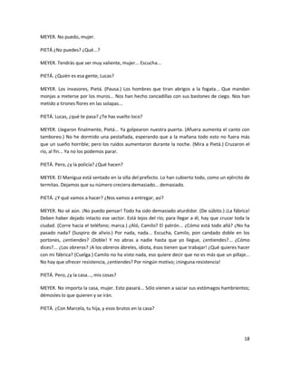 MEYER. No puedo, mujer.

PIETÁ ¿No puedes? ¿Qué...?

MEYER. Tendrás que ser muy valiente, mujer... Escucha...

PIETÁ. ¿Quién es esa gente, Lucas?

MEYER. Los invasores, Pietá. (Pausa.) Los hombres que tiran abrigos a la fogata... Que mandan
monjas a meterse por los muros... Nos han hecho zancadillas con sus bastones de ciego. Nos han
metido a tirones flores en las solapas...

PIETÁ. Lucas, ¿qué te pasa? ¿Te has vuelto loco?

MEYER. Llegaron finalmente, Pietá... Ya golpearon nuestra puerta. (Afuera aumenta el canto con
tamboreo.) No he dormido una pestañada, esperando que a la mañana todo esto no fuera más
que un sueño horrible; pero los ruidos aumentaron durante la noche. (Mira a Pietá.) Cruzaron el
río, al fin... Ya no los podemos parar.

PIETÁ. Pero, ¿y la policía? ¿Qué hacen?

MEYER. El Manigua está sentado en la silla del prefecto. Lo han cubierto todo, como un ejército de
termitas. Dejamos que su número creciera demasiado... demasiado.

PIETÁ. ¿Y qué vamos a hacer? ¿Nos vamos a entregar, así?

MEYER. No sé aún. ¡No puedo pensar! Todo ha sido demasiado aturdidor. (De súbito.) ¡La fábrica!
Deben haber dejado intacto ese sector. Está lejos del río; para llegar a él, hay que cruzar toda la
ciudad. (Corre hacia el teléfono; marca.) ¿Aló, Camilo? El patrón... ¿Cómo está todo allá? ¿No ha
pasado nada? (Suspiro de alivio.) Por nada, nada... Escucha, Camilo, pon candado doble en los
portones, ¿entiendes? ¡Doble! Y no abras a nadie hasta que yo llegue, ¿entiendes?... ¿Cómo
dices?... ¿Los obreros? ¡A los obreros ábreles, idiota, ésos tienen que trabajar! ¿Qué quieres hacer
con mi fábrica? (Cuelga.) Camilo no ha visto nada, eso quiere decir que no es más que un pillaje...
No hay que ofrecer resistencia, ¿entiendes? Por ningún motivo; ¡ninguna resistencia!

PIETÁ. Pero, ¿y la casa..., mis cosas?

MEYER. No importa la casa, mujer. Esto pasará... Sólo vienen a saciar sus estómagos hambrientos;
démosles lo que quieren y se irán.

PIETÁ. ¿Con Marcela, tu hija, y esos brutos en la casa?




                                                                                                 18
 