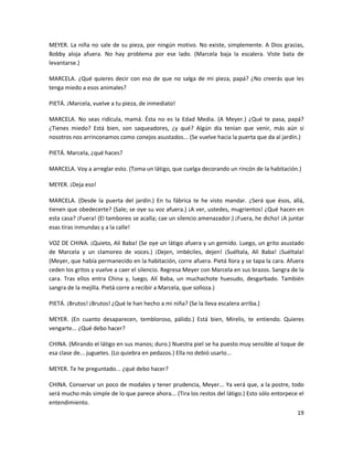 MEYER. La niña no sale de su pieza, por ningún motivo. No existe, simplemente. A Dios gracias,
Bobby aloja afuera. No hay problema por ese lado. (Marcela baja la escalera. Viste bata de
levantarse.)

MARCELA. ¿Qué quieres decir con eso de que no salga de mi pieza, papá? ¿No creerás que les
tenga miedo a esos animales?

PIETÁ. ¡Marcela, vuelve a tu pieza, de inmediato!

MARCELA. No seas ridícula, mamá. Ésta no es la Edad Media. (A Meyer.) ¿Qué te pasa, papá?
¿Tienes miedo? Está bien, son saqueadores, ¿y qué? Algún día tenían que venir, más aún si
nosotros nos arrinconamos como conejos asustados... (Se vuelve hacia la puerta que da al jardín.)

PIETÁ. Marcela, ¿qué haces?

MARCELA. Voy a arreglar esto. (Toma un látigo, que cuelga decorando un rincón de la habitación.)

MEYER. ¡Deja eso!

MARCELA. (Desde la puerta del jardín.) En tu fábrica te he visto mandar. ¿Será que ésos, allá,
tienen que obedecerte? (Sale; se oye su voz afuera.) ¡A ver, ustedes, mugrientos! ¿Qué hacen en
esta casa? ¡Fuera! (El tamboreo se acalla; cae un silencio amenazador.) ¡Fuera, he dicho! ¡A juntar
esas tiras inmundas y a la calle!

VOZ DE CHINA. ¡Quieto, Alí Baba! (Se oye un látigo afuera y un gemido. Luego, un grito asustado
de Marcela y un clamoreo de voces.) ¡Dejen, imbéciles, dejen! ¡Suéltala, Alí Baba! ¡Suéltala!
(Meyer, que había permanecido en la habitación, corre afuera. Pietá llora y se tapa la cara. Afuera
ceden los gritos y vuelve a caer el silencio. Regresa Meyer con Marcela en sus brazos. Sangra de la
cara. Tras ellos entra China y, luego, Alí Baba, un muchachote huesudo, desgarbado. También
sangra de la mejilla. Pietá corre a recibir a Marcela, que solloza.)

PIETÁ. ¡Brutos! ¡Brutos! ¿Qué le han hecho a mi niña? (Se la lleva escalera arriba.)

MEYER. (En cuanto desaparecen, tembloroso, pálido.) Está bien, Mirelis, te entiendo. Quieres
vengarte... ¿Qué debo hacer?

CHINA. (Mirando el látigo en sus manos; duro.) Nuestra piel se ha puesto muy sensible al toque de
esa clase de... juguetes. (Lo quiebra en pedazos.) Ella no debió usarlo...

MEYER. Te he preguntado... ¿qué debo hacer?

CHINA. Conservar un poco de modales y tener prudencia, Meyer... Ya verá que, a la postre, todo
será mucho más simple de lo que parece ahora... (Tira los restos del látigo.) Esto sólo entorpece el
entendimiento.
                                                                                                 19
 