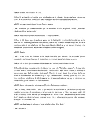 MEYER. Ustedes han invadido mi casa...

CHINA. Sí, la situación es insólita, pero usted debe usar la cabeza... Siempre da lugar a tener que
usarla. Ni más ni menos, como usted la ha usado para desembarazarse de competidores.

MEYER. Los negocios son juego limpio. Esto es saqueo.

CHINA. Nombres, ¿ve usted? Lo mismo que «te descerrajo un tiro». Negocios, saqueo..., nombres.
¿Quién establece la diferencia?

MEYER. No quiero argumentar con ustedes. Te he preguntado...

CHINA. (A Alí Baba, que, después de vagar por la habitación, revolviendo los objetos, se ha
acercado a la escalera y pretende subir por ella.) Por ahí no, Alí Baba. Nadie sube por ahí. Ése es el
recinto privado de los caballeros. (Alí Baba sale al jardín.) Dígale a su hija que en el futuro evite
otra de esas provocaciones. Ese muchacho no sabe controlar su genio.

MEYER. ¡Bestia!

CHINA. Yo no usaría ese término. Es un torpe calificativo para definir a un muchacho que no
conoce otro techo que el cuerpo de otros niños, ni otro calor que el aliento de su perro.

MEYER. Eso no evita que si esa bestia trata de tocar a Marcela, lo acribille a balazos.

CHINA. (Sentándose cansadamente; ríe.) Usted me hace reír. "Acribillo a balazos"... Es incurable.
¿Cuántas de esas palabras caben en una cabeza como la suya? ¿Qué harían ustedes, si no tuvieran
los nombres, para darle armado a todo esto? (Muestra la casa.) Usted tiene el caso de lo que
acaba de suceder entre ese muchacho y su hija... Usted lo llama "crimen" y con eso ya la cosa
tiene nombre y usted tiene de dónde agarrarse... ¿Ha pensado alguna vez que el crimen es una
consecuencia, y que sin causa no tiene nombre?

MEYER. No me interesan tus retruécanos, Mirelis... Quiero que me digas...

CHINA. Causa y consecuencia... Todo lo que hay aquí es consecuencia. (Muestra la pieza.) Estos
muebles hermosos..., la comodidad..., la hermosa piel blanca de su hija... Las causas están ahí,
afuera, haciendo ruidos. Parece que ha llegado el día de las causas. ¿Entiende lo que eso quiere
decir? No piense más en su honor, no se perturbe. Eso es sólo una consecuencia más. Las causas
de hoy día no conducen a eso.

MEYER. Manda a tu gente salir de mi casa, Mirelis... ¿Qué debo darte?

CHINA. Paciencia...



                                                                                                   20
 