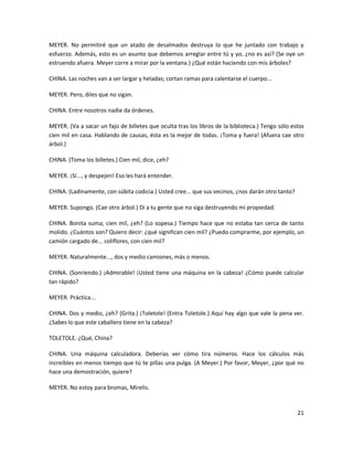MEYER. No permitiré que un atado de desalmados destruya lo que he juntado con trabajo y
esfuerzo. Además, esto es un asunto que debemos arreglar entre tú y yo, ¿no es así? (Se oye un
estruendo afuera. Meyer corre a mirar por la ventana.) ¿Qué están haciendo con mis árboles?

CHINA. Las noches van a ser largar y heladas; cortan ramas para calentarse el cuerpo...

MEYER. Pero, diles que no sigan.

CHINA. Entre nosotros nadie da órdenes.

MEYER. (Va a sacar un fajo de billetes que oculta tras los libros de la biblioteca.) Tengo sólo estos
cien mil en casa. Hablando de causas, ésta es la mejor de todas. ¡Toma y fuera! (Afuera cae otro
árbol.)

CHINA. (Toma los billetes.) Cien mil, dice, ¿eh?

MEYER. ¡Sí..., y despejen! Eso les hará entender.

CHINA. (Ladinamente, con súbita codicia.) Usted cree... que sus vecinos, ¿nos darán otro tanto?

MEYER. Supongo. (Cae otro árbol.) Di a tu gente que no siga destruyendo mi propiedad.

CHINA. Bonita suma; cien mil, ¿eh? (Lo sopesa.) Tiempo hace que no estaba tan cerca de tanto
molido. ¿Cuántos son? Quiero decir: ¿qué significan cien mil? ¿Puedo comprarme, por ejemplo, un
camión cargado de... coliflores, con cien mil?

MEYER. Naturalmente..., dos y medio camiones, más o menos.

CHINA. (Sonriendo.) ¡Admirable! ¡Usted tiene una máquina en la cabeza! ¿Cómo puede calcular
tan rápido?

MEYER. Práctica...

CHINA. Dos y medio, ¿eh? (Grita.) ¡Toletole! (Entra Toletole.) Aquí hay algo que vale la pena ver.
¿Sabes lo que este caballero tiene en la cabeza?

TOLETOLE. ¿Qué, China?

CHINA. Una máquina calculadora. Deberías ver cómo tira números. Hace los cálculos más
increíbles en menos tiempo que tú te pillas una pulga. (A Meyer.) Por favor, Meyer, ¿por qué no
hace una demostración, quiere?

MEYER. No estoy para bromas, Mirelis.


                                                                                                  21
 