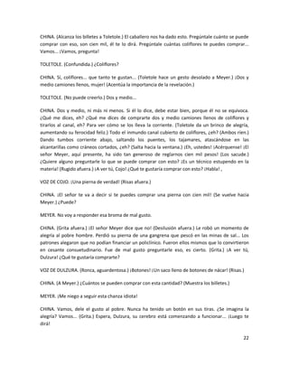 CHINA. (Alcanza los billetes a Toletole.) El caballero nos ha dado esto. Pregúntale cuánto se puede
comprar con eso, son cien mil, él te lo dirá. Pregúntale cuántas coliflores te puedes comprar...
Vamos... ¡Vamos, pregunta!

TOLETOLE. (Confundida.) ¿Coliflores?

CHINA. Sí, coliflores... que tanto te gustan... (Toletole hace un gesto desolado a Meyer.) ¡Dos y
medio camiones llenos, mujer! (Acentúa la importancia de la revelación.)

TOLETOLE. (No puede creerlo.) Dos y medio...

CHINA. Dos y medio, ni más ni menos. Si él lo dice, debe estar bien, porque él no se equivoca.
¿Qué me dices, eh? ¿Qué me dices de comprarte dos y medio camiones llenos de coliflores y
tirarlos al canal, eh? Para ver cómo se los lleva la corriente. (Toletole da un brinco de alegría,
aumentando su ferocidad feliz.) Todo el inmundo canal cubierto de coliflores, ¿eh? (Ambos ríen.)
Dando tumbos corriente abajo, saltando los puentes, los tajamares, atascándose en las
alcantarillas como cráneos cortados, ¿eh? (Salta hacia la ventana.) ¡Eh, ustedes! ¡Acérquense! ¡El
señor Meyer, aquí presente, ha sido tan generoso de reglarnos cien mil pesos! (Los sacude.)
¿Quiere alguno preguntarle lo que se puede comprar con esto? ¡Es un técnico estupendo en la
materia! (Rugido afuera.) ¡A ver tú, Cojo! ¿Qué te gustaría comprar con esto? ¡Habla! ,

VOZ DE COJO. ¡Una pierna de verdad! (Risas afuera.)

CHINA. ¡El señor te va a decir si te puedes comprar una pierna con cien mil! (Se vuelve hacia
Meyer.) ¿Puede?

MEYER. No voy a responder esa broma de mal gusto.

CHINA. (Grita afuera.) ¡El señor Meyer dice que no! (Desilusión afuera.) Le robó un momento de
alegría al pobre hombre. Perdió su pierna de una gangrena que pescó en las minas de sal... Los
patrones alegaron que no podían financiar un policlínico. Fueron ellos mismos que lo convirtieron
en cesante consuetudinario. Fue de mal gusto preguntarle eso, es cierto. (Grita.) ¡A ver tú,
Dulzura! ¿Qué te gustaría comprarte?

VOZ DE DULZURA. (Ronca, aguardentosa.) ¡Botones! ¡Un saco lleno de botones de nácar! (Risas.)

CHINA. (A Meyer.) ¿Cuántos se pueden comprar con esta cantidad? (Muestra los billetes.)

MEYER. ¡Me niego a seguir esta chanza idiota!

CHINA. Vamos, dele el gusto al pobre. Nunca ha tenido un botón en sus tiras. ¿Se imagina la
alegría? Vamos... (Grita.) Espera, Dulzura, su cerebro está comenzando a funcionar... ¡Luego te
dirá!

                                                                                                22
 
