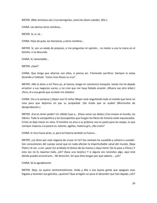 MEYER. (Más amistoso aún.) Los barrigones, como les dicen ustedes. (Ríe.)

CHINA. Les damos otros nombres...

MEYER. Sí, sí, sé...

CHINA. Hijos de puta, los llamamos, y otros nombres...

MEYER. Sí, son un atado de piojosos, si me preguntas mi opinión... Le meten a uno la mano en el
bolsillo, si se descuida.

CHINA. Sí, lamentable...

MEYER. ¿Qué?

CHINA. Que tenga que alternar con ellos, si piensa así. Tremendo sacrificio. Siempre lo estoy
diciendo a Toletole: "estos ricos llevan su cruz".

MEYER. ¡Me lo dices a mí! Pero yo, al menos, tengo mi conciencia tranquila. Jamás me he dejado
arrastrar a sus negocios sucios, y no creo que me haya faltado ocasión. (Afuera cae otro árbol.)
¡Pero, di a esa gente que no bote mis árboles!

CHINA. (Va a la ventana.) ¡Dejen eso! El señor Meyer está rasguñando todo el molido que tiene en
casa para que dejemos en paz su propiedad. ¡De modo que se acabó! (Murmullos de
desaprobación.)

MEYER. ¡Eso es tener poder! Un silbido tuyo y... (Hace sonar sus dedos.) Eso mueve al mundo, los
líderes. Toda la sociopolítica y los buscapleitos que hurgan los libros de historia están equivocados.
Cristo se dejó clavar en vano. El hombre no ama a su prójimo; eso es pasto para las ovejas, lo que
siempre importa a la postre es: talento, agallas, materia gris. ¿No crees?

CHINA. Si mira hacia atrás, sí, pero la historia también es futuro...

MEYER. ¿Lo dices por este negocio de cruzar el río? Eso siempre ha sucedido y volverá a suceder.
Son convulsiones del cuerpo social que en nada afectan la imperturbable salud del mundo. (Baja
Pietá.) ¡A ver, a ver, pasa! (Le arrebata el dinero de las manos.) ¡Aquí tiene! (Se lo pasa a China.) Y
esta vez no lo repartas todo, ¿eh? (Saca una tarjeta.) Y si alguna vez necesitas algo, aquí está
dónde puedes encontrarlo... Mi dirección. Sin que ellos tengan por qué saberlo... ¿eh?

CHINA. Se lo agradecerán.

MEYER. Deja, no quiero sentimentalismos. Anda y dile a esa buena gente que apaguen esas
fogatas y levanten esa glorieta, ¿quieres? Que arreglen un poco el desorden que han dejado, ¿eh?


                                                                                                    24
 