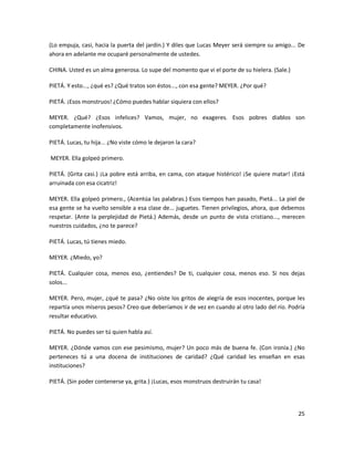 (Lo empuja, casi, hacia la puerta del jardín.) Y diles que Lucas Meyer será siempre su amigo... De
ahora en adelante me ocuparé personalmente de ustedes.

CHINA. Usted es un alma generosa. Lo supe del momento que vi el porte de su hielera. (Sale.)

PIETÁ. Y esto..., ¿qué es? ¿Qué tratos son éstos..., con esa gente? MEYER. ¿Por qué?

PIETÁ. ¡Esos monstruos! ¿Cómo puedes hablar siquiera con ellos?

MEYER. ¿Qué? ¿Esos infelices? Vamos, mujer, no exageres. Esos pobres diablos son
completamente inofensivos.

PIETÁ. Lucas, tu hija... ¿No viste cómo le dejaron la cara?

MEYER. Ella golpeó primero.

PIETÁ. (Grita casi.) ¡La pobre está arriba, en cama, con ataque histérico! ¡Se quiere matar! ¡Está
arruinada con esa cicatriz!

MEYER. Ella golpeó primero., (Acentúa las palabras.) Esos tiempos han pasado, Pietá... La piel de
esa gente se ha vuelto sensible a esa clase de... juguetes. Tienen privilegios, ahora, que debemos
respetar. (Ante la perplejidad de Pietá.) Además, desde un punto de vista cristiano..., merecen
nuestros cuidados, ¿no te parece?

PIETÁ. Lucas, tú tienes miedo.

MEYER. ¿Miedo, yo?

PIETÁ. Cualquier cosa, menos eso, ¿entiendes? De ti, cualquier cosa, menos eso. Si nos dejas
solos...

MEYER. Pero, mujer, ¿qué te pasa? ¿No oíste los gritos de alegría de esos inocentes, porque les
repartía unos míseros pesos? Creo que deberíamos ir de vez en cuando al otro lado del río. Podría
resultar educativo.

PIETÁ. No puedes ser tú quien habla así.

MEYER. ¿Dónde vamos con ese pesimismo, mujer? Un poco más de buena fe. (Con ironía.) ¿No
perteneces tú a una docena de instituciones de caridad? ¿Qué caridad les enseñan en esas
instituciones?

PIETÁ. (Sin poder contenerse ya, grita.) ¡Lucas, esos monstruos destruirán tu casa!




                                                                                               25
 