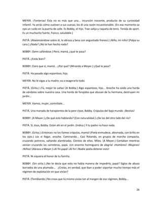 MEYER. ¡Tonterías! Ésta no es más que una... incursión inocente, producto de su curiosidad
infantil. Ya verás cómo vuelven a sus cuevas; les di una razón incuestionable. (En ese momento se
oye un ruido en la puerta de calle. Es Bobby, el hijo. Trae valija y raqueta de tenis. Tenida de sport.
Es un muchacho fuerte, franco, saludable.)

PIETÁ. (Abalanzándose sobre él, lo abraza y besa con angustiado frenesí.) ¡Niño, mi niño! (Palpa su
cara.) ¿Nada? ¿No te han hecho nada?

BOBBY. (Semi zafándose.) Pero, mamá, ¿qué te pasa?

PIETÁ. ¿Estás bien?

BOBBY. Claro que sí, mamá... ¿Por qué? (Mirando a Meyer.) ¿Qué le pasa?

PIETÁ. Ha pasado algo espantoso, hijo.

MEYER. No le oigas a tu madre; va a exagerarlo todo.

PIETÁ. (Grita.) ¡Tú, mejor te callas! (A Bobby.) Algo espantoso, hijo... Anoche ha caído una horda
de vándalos sobre nuestra casa. Una horda de forajidos que abusan de tu hermana, destruyen mi
jardín...

MEYER. Vamos, mujer, contrólate...

PIETÁ. Una manada de harapientos de la peor clase, Bobby. Crápulas del bajo mundo. ¡Bestias!

BOBBY. (A Meyer.) ¿De qué está hablando? (Con naturalidad.) ¿De los del otro lado del río?

PIETÁ. Sí, ésos, Bobby. Están ahí en el jardín. (Indica.) Y tu padre no hace nada.

BOBBY. (Grita.) ¡Entonces no los llames crápulas, mamá! (Pietá enmudece, abismada, con brillo en
los ojos.) Los vi llegar, anoche. Caminando... Casi flotando, en grupos de marcha compacta,
cruzando potreros, saltando alambradas. Cientos de ellos. Miles. (A Meyer.) Cantaban mientras
venían cruzando las carreteras, papá. ¡Un enorme hormiguero de alegría! ¡Hombres! ¡Mujeres!
¡Niños! (Abraza a Meyer.) ¡Al fin papá! ¡Al fin! ¡Nadie podía detener esto!

PIETÁ. Ni siquiera el honor de tu familia.

BOBBY. (Sin oírla.) ¿No te decía que esto no había manera de impedirlo, papá? Siglos de abuso
borrados de una plumada... ¿Creías, en verdad, que iban a poder soportar mucho tiempo más el
régimen de explotación en que vivían?

PIETÁ. (Temblando.) No creas que tú mismo vivías tan al margen de ese régimen, Bobby...


                                                                                                    26
 