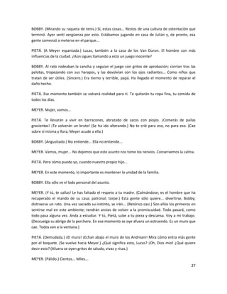 BOBBY. (Mirando su raqueta de tenis.) Sí, estas cosas... Restos de una cultura de ostentación que
terminó. Ayer sentí vergüenza por esto. Estábamos jugando en casa de Julián y, de pronto, esa
gente comenzó a meterse en el parque...

PIETÁ. (A Meyer espantada.) Lucas, también a la casa de los Van Duron. El hombre con más
influencias de la ciudad. ¿Aún sigues llamando a esto un juego inocente?

BOBBY. Al rato rodeaban la cancha y seguían el juego con gritos de aprobación; corrían tras las
pelotas, tropezando con sus harapos, y las devolvían con los ojos radiantes... Como niños que
tratan de ser útiles. (Sincero.) Era tierno y terrible, papá. Ha llegado el momento de reparar el
daño hecho.

PIETÁ. Ese momento también se volverá realidad para ti. Te quitarán tu ropa fina, tu comida de
todos los días.

MEYER. Mujer, vamos...

PIETÁ. Te llevarán a vivir en barracones, abrazado de sacos con piojos. ¡Comerás de pailas
grasientas! ¡Te volverán un bruto! (Se ha ido alterando.) No te crié para eso, no para eso. (Cae
sobre sí misma y llora; Meyer acude a ella.)

BOBBY. (Angustiado.) No entiende... Ella no entiende...

MEYER. Vamos, mujer... No dejemos que este asunto nos tome los nervios. Conservemos la calma.

PIETÁ. Pero cómo puedo yo, cuando nuestro propio hijo...

MEYER. En este momento, lo importante es mantener la unidad de la familia.

BOBBY. Ella sólo ve el lado personal del asunto.

MEYER. ¡Y tú, te callas! Le has faltado el respeto a tu madre. (Calmándose; es el hombre que ha
recuperado el mando de su casa; patronal; torpe.) Esta gente sólo quiere... divertirse, Bobby;
distraerse un rato. Una vez saciado su instinto, se irán... (Retórico casi.) Son ellos los primeros en
sentirse mal en este ambiente; tendrán ansias de volver a la promiscuidad. Todo pasará, como
todo pasa alguna vez. Anda a estudiar. Y tú, Pietá, sube a tu pieza y descansa. Voy a mi trabajo.
(Descuelga su abrigo de la perchera. En ese momento se oye afuera un estruendo. Es un muro que
cae. Todos van a la ventana.)

PIETÁ. (Demudada.) ¡El muro! ¡Echan abajo el muro de los Andreani! Mira cómo entra más gente
por el boquete. (Se vuelve hacia Meyer.) ¿Qué significa esto, Lucas? ¡Oh, Dios mío! ¿Qué quiere
decir esto? (Afuera se oyen gritos de saludo, vivas y risas.)

MEYER. (Pálido.) Cientos... Miles...
                                                                                                   27
 