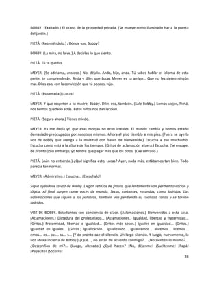 BOBBY. (Exaltado.) El ocaso de la propiedad privada. (Se mueve como iluminado hacia la puerta
del jardín.)

PIETÁ. (Reteniéndolo.) ¿Dónde vas, Bobby?

BOBBY. (La mira, no la ve.) A decirles lo que siento.

PIETÁ. Tú te quedas.

MEYER. (Se adelanta, ansioso.) No, déjalo. Anda, hijo, anda. Tú sabes hablar el idioma de esta
gente; te comprenderán. Anda y diles que Lucas Meyer es tu amigo... Que no les deseo ningún
mal. Diles eso, con la convicción que tú posees, hijo.

PIETÁ. (Espantada.) ¡Lucas!

MEYER. Y que respeten a tu madre, Bobby. Diles eso, también. (Sale Bobby.) Somos viejos, Pietá,
nos hemos quedado atrás. Estos niños nos dan lección.

PIETÁ. (Segura ahora.) Tienes miedo.

MEYER. Ya me decía yo que esas monjas no eran irreales. El mundo cambia y hemos estado
demasiado preocupados por nosotros mismos. Ahora el piso tiembla a mis pies. (Fuera se oye la
voz de Bobby que arenga a la multitud con frases de bienvenida.) Escucha a ese muchacho.
Escucha cómo está a la altura de los tiempos. (Gritos de aclamación afuera.) Escucha. (Se encoge,
de pronto.) Sin embargo, yo tendré que pagar más que los otros. (Cae sentado.)

PIETÁ. (Aún no entiende.) ¿Qué significa esto, Lucas? Ayer, nada más, estábamos tan bien. Todo
parecía tan normal.

MEYER. (Admirativo.) Escucha... ¡Escúchalo!

Sigue oyéndose la voz de Bobby. Llegan retazos de frases, que lentamente van perdiendo ilación y
lógica. Al final surgen como voces de mando. Secas, cortantes, rotundas, como ladridos. Las
aclamaciones que siguen a las palabras, también van perdiendo su cualidad cálida y se tornan
ladridos.

VOZ DE BOBBY. Estudiantes con conciencia de clase. (Aclamaciones.) Bienvenidos a esta casa.
(Aclamaciones.) Dictadura del proletariado... (Aclamaciones.) Igualdad, libertad y fraternidad...
(Gritos.) Fraternidad, libertad e igualdad... (Gritos más secos.) Iguales en igualdad... (Gritos.)
Igualdad en iguales... (Gritos.) Igualización... igualizando... igualicemos... alicemos... licemos...
emos... os... sss... ss... s... (Y de pronto cae el silencio. Un largo silencio. Y luego, nuevamente, la
voz ahora incierta de Bobby.) ¿Qué..., no están de acuerdo conmigo?... ¿No sienten lo mismo?...
¿Desconfían de mí?... (Luego, alterado.) ¿Qué hacen? ¡No, déjenme! ¡Suéltenme! ¡Papá!
¡Papacito! ¡Socorro!
                                                                                                     28
 