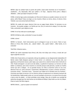 MEYER. (Que ha saltado hasta la puerta del jardín.) ¿Qué están haciendo con el muchacho?...
¡Suéltenlo!... ¡Tú, depravado, diles que suelten a mi hijo!... (Aparece China junto a Meyer.)
¡Maldito!... ¡Diles que dejen tranquilo a mi hijo!

CHINA. ¿Cuántas ligas azules estampadas con flores de lis blancas se pueden comprar con cien mil
pesos, señor Meyer? (Saca una ligas y se las muestra. Afuera se cierne, ahora, el silencio. Entra
Toletole. Luce una corona hecha de flores.)

MEYER. (En medio del mayor silencio.) Hice eso en juego limpio, Mirelis. Tu hermano no era
inocente... No puedes castigar a mi familia por eso. (Va y lo toma de la solapa.) Te lo doy todo.
Todo, ¿entiendes?, pero déjame en paz.

CHINA. Ya no hay nada que se pueda pagar.

MEYER. Mi fábrica, todo, ¿entiendes? ¡Lo que me pidas!

CHINA. ¡Llame!

MEYER. Sí, llamaré... Daré instrucciones que te entreguen lo que se te ocurra. Todo es tuyo.
(Marca el fono.) Aló, Camilo, aló... ¿Quién habla?... Aló, ¿quién habla?... ¡Más fuerte, no lo
entiendo!

TOLETOLE. El Benito Juárez...

MEYER. (Se vuelve espantado hacia China.) ¡Oh, Dios mío! (Deja caer el fono, a través del cual
sigue surgiendo una voz.)

CHINA. (Con fraseo lento y sin expresión, del que las palabras se van desgranando implacables.) El
Benito Juárez habla despacio porque le tiene horror a la violencia. Es un mestizo alto, casi
gigantesco, de facciones toscas y pelo negro, que a pesar de su exterior brutal, tiene el alma de un
niño. Puede estrangular a un perro con dos dedos, o quebrarle el espinazo a un ternero con sólo
doblar su antebrazo, pero entre nosotros es conocido porque cuida párvulos, cuando sus madres
tienen que salir a trabajar... En sus grandes brazos, los niños se duermen como en una cuna.
Mientras hace así, canta canciones. Suavemente, delicadamente, se pone a entonar canciones...
Canciones tontas... Canciones ilusas... Canciones que hablan de la bondad entre los hombres...
Canciones que todos se acercan a oír en silencio, porque la esperanza es un alimento necesario de
los hambrientos. Nadie puede cantar así, con esa suavidad y esa ternura, si no tiene frío en los pies
y barro entre los dedos..., el Cielo estrellado como testigo. (Saca de su bolsillo una cantidad de
palomitas de papel que han sido hechas con los billetes de Meyer.) Aquí están sus cien mil, Meyer.
(Caen al suelo.) No falta ninguno.

MEYER. Mirelis..., ¿qué va a pasar con nosotros?


                                                                                                  29
 