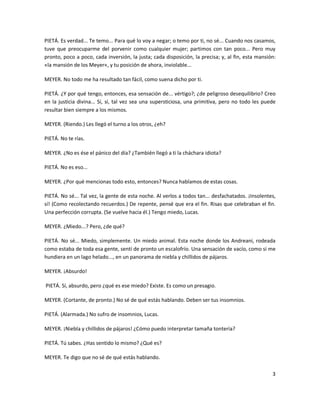 PIETÁ. Es verdad... Te temo... Para qué lo voy a negar; o temo por ti, no sé... Cuando nos casamos,
tuve que preocuparme del porvenir como cualquier mujer; partimos con tan poco... Pero muy
pronto, poco a poco, cada inversión, la justa; cada disposición, la precisa; y, al fin, esta mansión:
«la mansión de los Meyer«, y tu posición de ahora, inviolable...

MEYER. No todo me ha resultado tan fácil, como suena dicho por ti.

PIETÁ. ¿Y por qué tengo, entonces, esa sensación de... vértigo?; ¿de peligroso desequilibrio? Creo
en la justicia divina... Sí, sí, tal vez sea una supersticiosa, una primitiva, pero no todo les puede
resultar bien siempre a los mismos.

MEYER. (Riendo.) Les llegó el turno a los otros, ¿eh?

PIETÁ. No te rías.

MEYER. ¿No es ése el pánico del día? ¿También llegó a ti la cháchara idiota?

PIETÁ. No es eso...

MEYER. ¿Por qué mencionas todo esto, entonces? Nunca hablamos de estas cosas.

PIETÁ. No sé... Tal vez, la gente de esta noche. Al verlos a todos tan... desfachatados. ¡Insolentes,
sí! (Como recolectando recuerdos.) De repente, pensé que era el fin. Risas que celebraban el fin.
Una perfección corrupta. (Se vuelve hacia él.) Tengo miedo, Lucas.

MEYER. ¿Miedo...? Pero, ¿de qué?

PIETÁ. No sé... Miedo, simplemente. Un miedo animal. Esta noche donde los Andreani, rodeada
como estaba de toda esa gente, sentí de pronto un escalofrío. Una sensación de vacío, como si me
hundiera en un lago helado..., en un panorama de niebla y chillidos de pájaros.

MEYER. ¡Absurdo!

PIETÁ. Sí, absurdo, pero ¿qué es ese miedo? Existe. Es como un presagio.

MEYER. (Cortante, de pronto.) No sé de qué estás hablando. Deben ser tus insomnios.

PIETÁ. (Alarmada.) No sufro de insomnios, Lucas.

MEYER. ¡Niebla y chillidos de pájaros! ¿Cómo puedo interpretar tamaña tontería?

PIETÁ. Tú sabes. ¿Has sentido lo mismo? ¿Qué es?

MEYER. Te digo que no sé de qué estás hablando.

                                                                                                   3
 