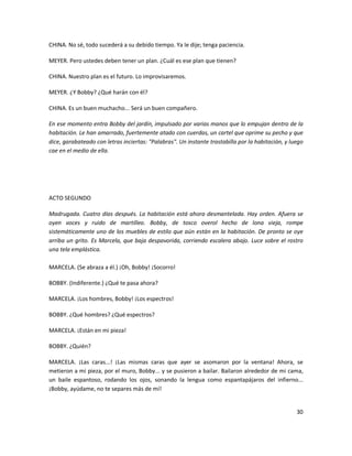 CHINA. No sé, todo sucederá a su debido tiempo. Ya le dije; tenga paciencia.

MEYER. Pero ustedes deben tener un plan. ¿Cuál es ese plan que tienen?

CHINA. Nuestro plan es el futuro. Lo improvisaremos.

MEYER. ¿Y Bobby? ¿Qué harán con él?

CHINA. Es un buen muchacho... Será un buen compañero.

En ese momento entra Bobby del jardín, impulsado por varias manos que lo empujan dentro de la
habitación. Le han amarrado, fuertemente atado con cuerdas, un cartel que oprime su pecho y que
dice, garabateado con letras inciertas: "Palabras". Un instante trastabilla por la habitación, y luego
cae en el medio de ella.




ACTO SEGUNDO

Madrugada. Cuatro días después. La habitación está ahora desmantelada. Hay orden. Afuera se
oyen voces y ruido de martilleo. Bobby, de tosco overol hecho de lona vieja, rompe
sistemáticamente uno de los muebles de estilo que aún están en la habitación. De pronto se oye
arriba un grito. Es Marcela, que baja despavorida, corriendo escalera abajo. Luce sobre el rostro
una tela emplástica.

MARCELA. (Se abraza a él.) ¡Oh, Bobby! ¡Socorro!

BOBBY. (Indiferente.) ¿Qué te pasa ahora?

MARCELA. ¡Los hombres, Bobby! ¡Los espectros!

BOBBY. ¿Qué hombres? ¿Qué espectros?

MARCELA. ¡Están en mi pieza!

BOBBY. ¿Quién?

MARCELA. ¡Las caras...! ¡Las mismas caras que ayer se asomaron por la ventana! Ahora, se
metieron a mi pieza, por el muro, Bobby... y se pusieron a bailar. Bailaron alrededor de mi cama,
un baile espantoso, rodando los ojos, sonando la lengua como espantapájaros del infierno...
¡Bobby, ayúdame, no te separes más de mí!


                                                                                                   30
 