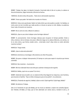 BOBBY. Trabaja; haz algo y te dejarán tranquila. Encerrada todo el día en tu pieza, tu cabeza se
llena de fantasmas. (Sigue hachando.) Afronta los hechos.

MARCELA. (Se derrumba.) No puedo... Todo esto es demasiado espantoso.

BOBBY. Tienes que poder. No habrá otro mundo en el futuro.

MARCELA. Estoy como paralizada. Nadie me había dicho que esto pudiera suceder. Se hablaba, es
cierto, pero era tan increíble que nadie perdía un minuto en pensar en ello. Bobby, no podemos
hacer nada. Arrasarán con nosotros.

BOBBY. No es como tú crees. (Mueve la cabeza.)

MARCELA. ¿Que no ves cómo trabajan como hormigas rabiosas?

BOBBY. Sí, precisamente. Como hormigas rabiosas para recuperar el tiempo perdido. Únete a
ellos, entonces. Aún es tiempo; eres joven. (Marcela niega con la cabeza.) Marcela, ¿no sientes, no
te es claro ahora, que hemos estado como... enterrados vivos? ¿Que ahora se están abriendo
nuestras tumbas?

MARCELA. Tengo miedo.

BOBBY. ¿Que la vida está volviendo?

MARCELA. (Comienza a monologar.) ¡No estamos con ellos! No puedo...

BOBBY. (Se pone a trabajar intensamente.) El tiempo es corto para expiar la injusticia que hemos
cometido.

MARCELA. Nos resienten... lo presiento.

BOBBY. Me han ordenado llevar esta leña para calentar el desayuno de la gente.

MARCELA. Bobby, ¿qué nos va a pasar? (Lo mira.)

BOBBY. (Saliendo hacia el jardín con un atado de leña.) Hoy llegarán las máquinas y cien hombres,
para levantar el ladrillar. "Que no falte el desayuno para el escuadrón", me ordenaron.

MARCELA. (Tratando de seguirlo.) ¡Bobby! ¿Qué es esto? ¿Qué significa? ¿Qué hago, Bobby?

BOBBY. (Se detiene.) Trabaja.

Sale. En el momento en que sale Bobby, por los muros se deslizan y reptan tres extrañas figuras.
Son Toletole, Alí Baba y el Cojo, que se han adornado con ramas secas y tiznado la cara y, al

                                                                                                31
 