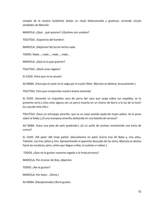 compás de la música incidental, bailan un ritual distorsionado y grotesco, cerrando círculo
alrededor de Marcela.

MARCELA. ¿Qué... qué quieren? ¿Quiénes son ustedes?

TOLETOLE. ¡Espectros del hambre!

MARCELA. ¡Déjenme! No les he hecho nada.

TODOS. Nada..., nada..., nada..., nada...

MARCELA. ¿Qué es lo que quieren?

TOLETOLE. ¡Darle unos regalos!

EL COJO. ¡Para que no se asuste!

ALÍ BABA. ¡Para que el susto no le salga por el susto! (Ríen. Marcela se detiene, bruscamente.)

TOLETOLE. Para que comprenda nuestra buena voluntad.

EL COJO. (Sacando un esqueleto seco de perro del saco que carga sobre sus espaldas, se lo
presenta serio.) ¿Has visto alguna vez un perro muerto en un charco de barro a la luz de la luna?
(Lo sacude ante ella.)

TOLETOLE. (Saca un estropajo amarillo, que es un viejo vestido ajado de mujer pobre. Se lo pone
sobre la falda.) ¿O una mariposa amarilla aleteando en una botella de cerveza?

ALÍ BABA. (Saca una pata de palo quebrada.) ¿O un puño de esclavo revolviendo una torta de
crema?

EL COJO. ¡Mi pata! ¡Mi linda patita! ¡Devuélveme mi pata! (Corre tras Alí Baba y, tras ellos,
Toletole. Los tres saltan y ríen. Aprovechando el aparente descuido de los otros, Marcela se desliza
hacia las escaleras, pero, antes que llegue a ellas, la vuelven a rodear.)

TODOS. ¿Que no le gustan nuestros regalos a la linda princesa?

MARCELA. Por el amor de Dios, déjenme.

TODOS. ¿No le gustan?

MARCELA. Por favor... (Gime.)

ALI BABA. (Decepcionado.) No le gustan.


                                                                                                  32
 