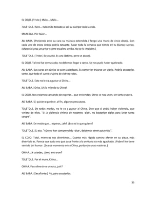 EL COJO. (Triste.) Malo... Malo...

TOLETOLE. Raro... habiendo tostado al sol su cuerpo toda la vida.

MARCELA. Por favor...

ALI BABA. (Poniendo ante su cara su manaza extendida.) Tengo una mano de cinco dedos. Con
cada uno de estos dedos podría tatuarte. Sacar toda la cerveza que tienes en tu blanco cuerpo.
(Marcela lanza un grito y corre escalera arriba. No se lo impiden.)

TOLETOLE. (Triste.) Se asustó. Es una lástima, pero se asustó.

EL COJO. Tal vez fue demasiado; no debimos llegar a tanto. Se nos pudo haber quebrado.

ALI BABA. Sus caras de pánico se caen a pedazos. Es como ver trizarse un vidrio. Podría asustarlos
tanto, que todo el suelo crujiera de vidrios rotos.

TOLETOLE. Esto no le va a gustar al China...

ALI BABA. (Grita.) ¡A la mierda tu China!

EL COJO. Nos estamos cansando de esperar... que entiendan. Otros se nos unen, sin tanta espera.

ALÍ BABA. Sí; quisiera quebrar, al fin, algunos pescuezos.

TOLETOLE. De todos modos, no le va a gustar al China. Dice que si debía haber violencia, que
viniera de ellos. "Si la violencia viniera de nosotros -dice-, no bastarían siglos para lavar tanta
sangre".

ALÍ BABA. De modo que... esperar, ¿eh? ¿Eso es lo que quiere?

TOLETOLE. Sí, eso. "Aún no han comprendido -dice-, debemos tener paciencia".

EL COJO. Total, mientras nos divertimos... Cuanto más rápido camina Meyer en su pieza, más
divertido es. Parece que cada vez que pasa frente a la ventana va más agachado. ¡Pobre! No tiene
sentido del humor. (En ese momento entra China, portando unas maderas.)

CHINA. ¿Y ustedes, cómo entraron?

TOLETOLE. Por el muro, China...

CHINA. Para divertirse un rato, ¿eh?

ALÍ BABA. (Desafiante.) No, para asustarlos.


                                                                                                33
 