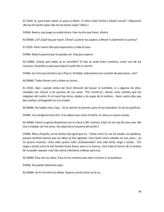 EL COJO. Sí, para hacer saltar un poco la liebre. ¡Y cómo salta! (Imita.) ¡Oooh! ¡Uuuh! "¡Déjenme!
¡No les he hecho nada! ¡No les he hecho nada!" (Ríen.)

CHINA. Bueno, ese juego se acabó ahora. Hay mucho que hacer, afuera.

ALÍ BABA. ¿Sí? ¿Qué hay por hacer, China? ¿Lustrar los zapatos a Meyer? ¿Calentarle la camisa?

EL COJO. Hace cuatro días que esperamos y nada le pasa.

CHINA. Nada le pasará que tú puedas ver. Hay que esperar.

ALÍ BABA. ¿Hasta que todos se te camuflen? El hijo ya anda entre nosotros, como uno de los
nuestros. Esconde su pescuezo bajo el cuello de un overol.

CHINA. (Lo mira por primera vez.) Para ti, Alí Baba, todo parece ser cuestión de pescuezos, ¿eh?

ALÍ BABA. Todos tienen uno y todos se cortan...

EL COJO. Ayer, cuando volvía del Gran Almacén de buscar el estofado, vi a algunos de ellos,
clavados con chuzos a las puertas de sus casas. "Por resistirse", decían unos carteles que les
colgaban del cuello. En el canal hay otros, atados a las aspas de la turbina... Hace cuatro días que
dan vueltas, entregando luz a la ciudad.

ALÍ BABA. No hables más, Cojo... Se te caerán los dientes, pero él no entenderá. Es de los pacíficos.

CHINA. Una venganza trae otra. A la cabeza que corta el hacha, le crece un nuevo cuerpo.

ALI BABA. (Hace un gesto despectivo con la mano.) ¡Ah! ¡Vamos, Cojo! Yo me voy de esta casa. Me
voy a trabajar con los otros. (Se aleja hacia la puerta del jardín.)

CHINA. Mira, chiquillo, yo he hecho esto igual que tú... Tanto como tú, me he alzado, sin palabras,
porque también pienso que las ideas se han agotado. Creo tanto como ustedes en eso, pero... yo
no quiero muertes. ¡Para ellos quiero vida! ¿Comprendes? Una vida lenta, larga y lúcida... Tan
larga y lúcida como la han llevado hasta ahora, pero a la inversa. ¡Con todo el horror de la certeza
de no poder saquear más! (Se calma.) Reclamo a Meyer para eso.

ALI BABA. Ésas son tus ideas. Para mí los cambios que valen se tocan o se quiebran.

CHINA. No puedo retenerlos aquí.

ALI BABA. Se te irá entre los dedos. Espera y verás cómo se te va...




                                                                                                   34
 